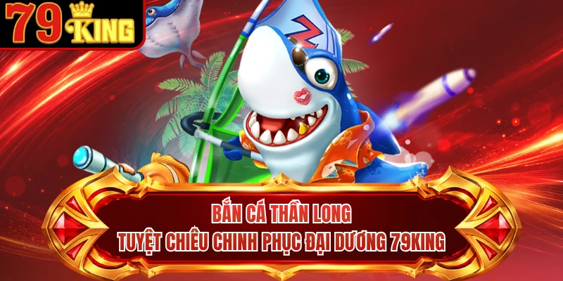Bắn Cá Thần Long - Tuyệt Chiêu Chinh Phục Đại Dương 79KING